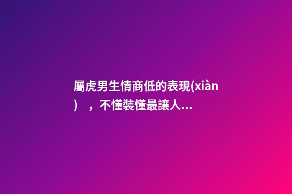 屬虎男生情商低的表現(xiàn)，不懂裝懂最讓人煩